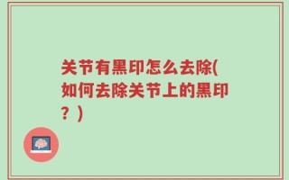 关节有黑印怎么去除(如何去除关节上的黑印？)