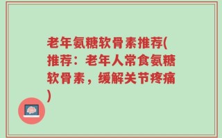 老年氨糖软骨素推荐(推荐：老年人常食氨糖软骨素，缓解关节疼痛)