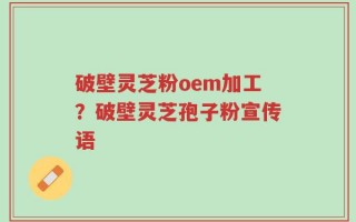 破壁灵芝粉oem加工？破壁灵芝孢子粉宣传语
