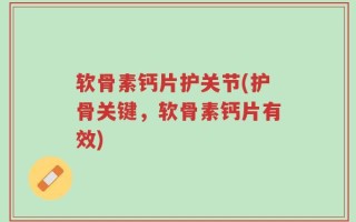 软骨素钙片护关节(护骨关键，软骨素钙片有效)