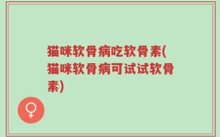 猫咪软骨病吃软骨素(猫咪软骨病可试试软骨素)