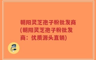 朝阳灵芝孢子粉批发商(朝阳灵芝孢子粉批发商：优质源头直销)