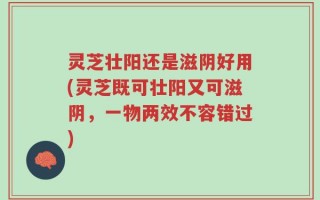 灵芝壮阳还是滋阴好用(灵芝既可壮阳又可滋阴，一物两效不容错过)