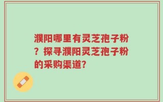 濮阳哪里有灵芝孢子粉？探寻濮阳灵芝孢子粉的采购渠道？