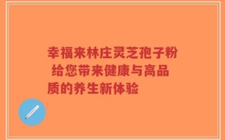 幸福来林庄灵芝孢子粉 给您带来健康与高品质的养生新体验