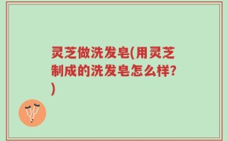 灵芝做洗发皂(用灵芝制成的洗发皂怎么样？)