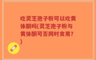 吃灵芝孢子粉可以吃黄体酮吗(灵芝孢子粉与黄体酮可否同时食用？)