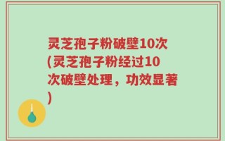 灵芝孢子粉破壁10次(灵芝孢子粉经过10次破壁处理，功效显著)