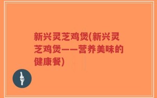 新兴灵芝鸡煲(新兴灵芝鸡煲——营养美味的健康餐)