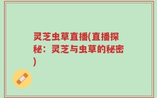 灵芝虫草直播(直播探秘：灵芝与虫草的秘密)
