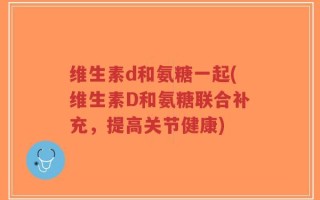 维生素d和氨糖一起(维生素D和氨糖联合补充，提高关节健康)