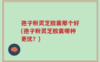 孢子粉灵芝胶囊那个好(孢子粉灵芝胶囊哪种更优？)