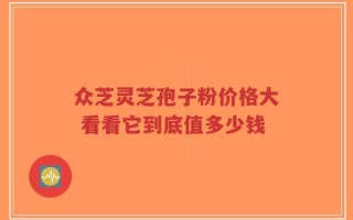 众芝灵芝孢子粉价格大 看看它到底值多少钱