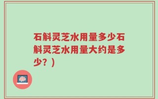 石斛灵芝水用量多少石斛灵芝水用量大约是多少？)