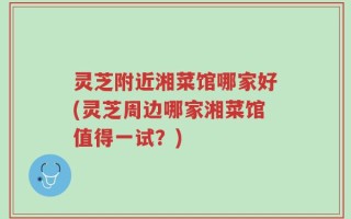 灵芝附近湘菜馆哪家好(灵芝周边哪家湘菜馆值得一试？)