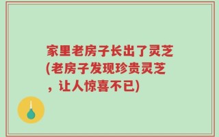 家里老房子长出了灵芝(老房子发现珍贵灵芝，让人惊喜不已)