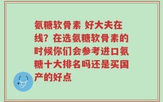 氨糖软骨素 好大夫在线？在选氨糖软骨素的时候你们会参考进口氨糖十大排名吗还是买国产的好点