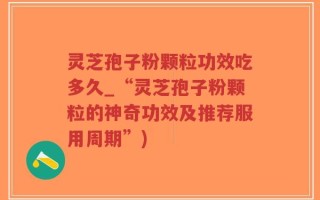 灵芝孢子粉颗粒功效吃多久_“灵芝孢子粉颗粒的神奇功效及推荐服用周期”)