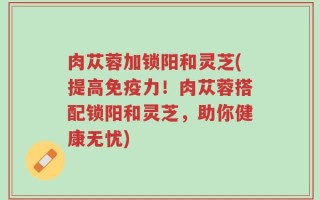 肉苁蓉加锁阳和灵芝(提高免疫力！肉苁蓉搭配锁阳和灵芝，助你健康无忧)