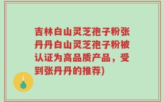 吉林白山灵芝孢子粉张丹丹白山灵芝孢子粉被认证为高品质产品，受到张丹丹的推荐)