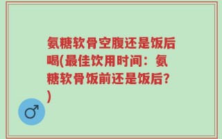 氨糖软骨空腹还是饭后喝(最佳饮用时间：氨糖软骨饭前还是饭后？)