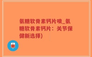 氨糖软骨素钙片喷_氨糖软骨素钙片：关节保健新选择)
