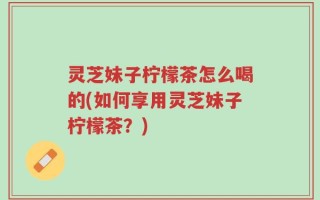 灵芝妹子柠檬茶怎么喝的(如何享用灵芝妹子柠檬茶？)