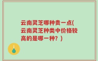 云南灵芝哪种贵一点(云南灵芝种类中价格较高的是哪一种？)