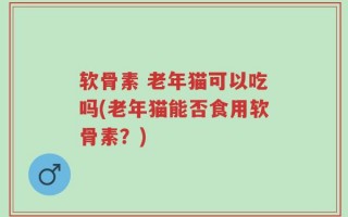 软骨素 老年猫可以吃吗(老年猫能否食用软骨素？)