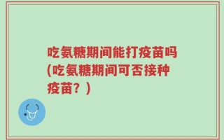 吃氨糖期间能打疫苗吗(吃氨糖期间可否接种疫苗？)