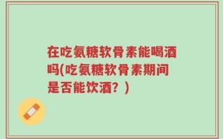 在吃氨糖软骨素能喝酒吗(吃氨糖软骨素期间是否能饮酒？)