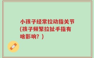 小孩子经常拉动指关节(孩子频繁拉扯手指有啥影响？)