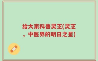 给大家科普灵芝(灵芝，中医界的明日之星)