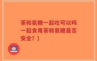 茶和氨糖一起吃可以吗一起食用茶和氨糖是否安全？)