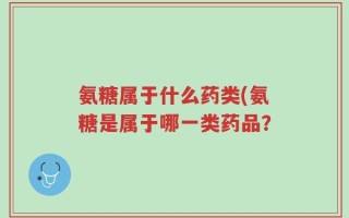 氨糖属于什么药类(氨糖是属于哪一类药品？