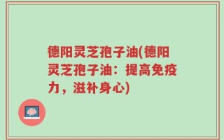 德阳灵芝孢子油(德阳灵芝孢子油：提高免疫力，滋补身心)