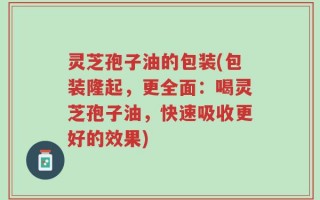 灵芝孢子油的包装(包装隆起，更全面：喝灵芝孢子油，快速吸收更好的效果)
