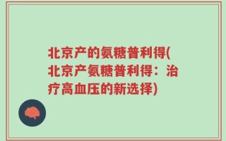 北京产的氨糖普利得(北京产氨糖普利得：治疗高血压的新选择)