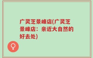 广灵芝景峰店(广灵芝景峰店：亲近大自然的好去处)
