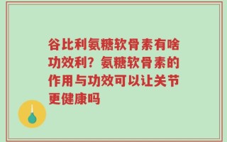 谷比利氨糖软骨素有啥功效利？氨糖软骨素的作用与功效可以让关节更健康吗