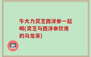 牛大力灵芝西洋参一起喝(灵芝与西洋参饮用的乌龙茶)