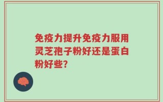 免疫力提升免疫力服用灵芝孢子粉好还是蛋白粉好些？