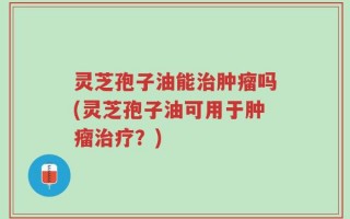 灵芝孢子油能治肿瘤吗(灵芝孢子油可用于肿瘤治疗？)