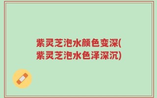 紫灵芝泡水颜色变深(紫灵芝泡水色泽深沉)