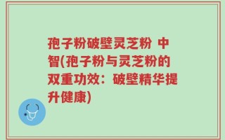 孢子粉破壁灵芝粉 中智(孢子粉与灵芝粉的双重功效：破壁精华提升健康)