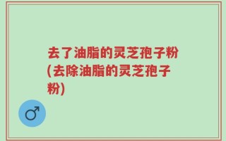 去了油脂的灵芝孢子粉(去除油脂的灵芝孢子粉)