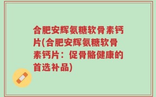 合肥安辉氨糖软骨素钙片(合肥安辉氨糖软骨素钙片：促骨骼健康的首选补品)