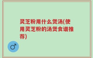 灵芝粉用什么煲汤(使用灵芝粉的汤煲食谱推荐)