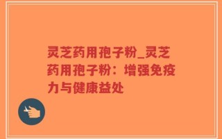 灵芝药用孢子粉_灵芝药用孢子粉：增强免疫力与健康益处