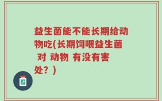 益生菌能不能长期给动物吃(长期饲喂益生菌 对 动物 有没有害处？)